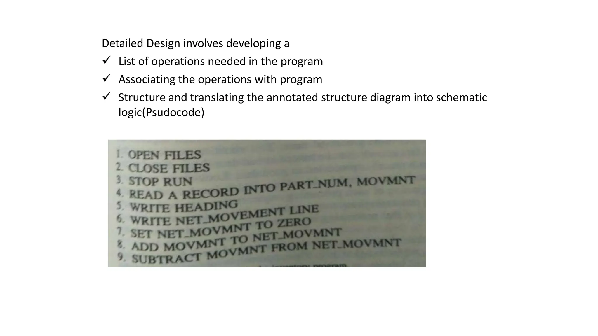 Detailed Design involves developing a
 List of operations needed in the program
 Associating the operations with program
 Structure and translating the annotated structure diagram into schematic
logic(Psudocode)
 