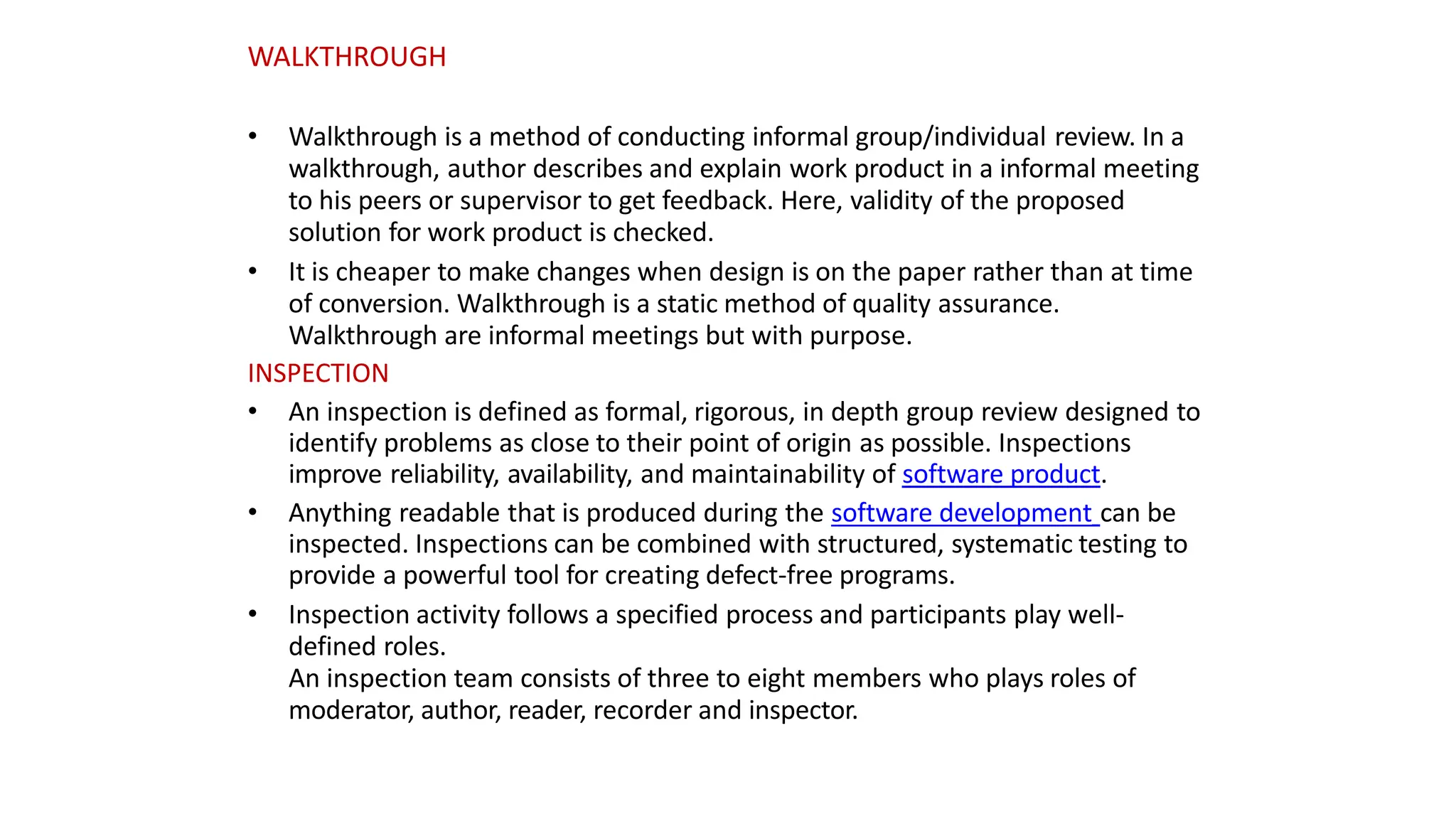 • Walkthrough is a method of conducting informal group/individual review. In a
walkthrough, author describes and explain work product in a informal meeting
to his peers or supervisor to get feedback. Here, validity of the proposed
solution for work product is checked.
• It is cheaper to make changes when design is on the paper rather than at time
of conversion. Walkthrough is a static method of quality assurance.
Walkthrough are informal meetings but with purpose.
INSPECTION
• An inspection is defined as formal, rigorous, in depth group review designed to
identify problems as close to their point of origin as possible. Inspections
improve reliability, availability, and maintainability of software product.
• Anything readable that is produced during the software development can be
inspected. Inspections can be combined with structured, systematic testing to
provide a powerful tool for creating defect-free programs.
• Inspection activity follows a specified process and participants play well-
defined roles.
An inspection team consists of three to eight members who plays roles of
moderator, author, reader, recorder and inspector.
WALKTHROUGH
 