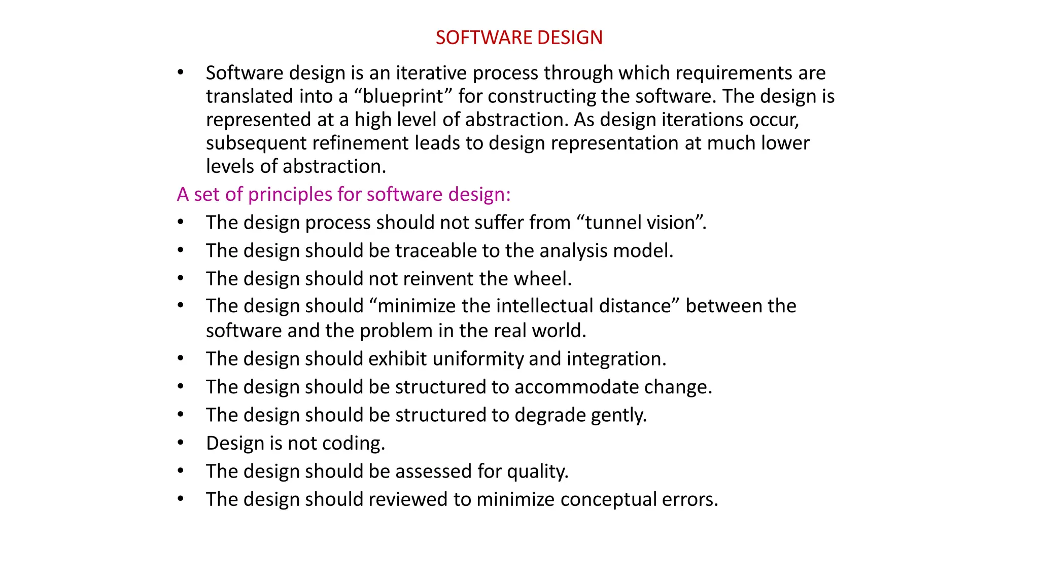 SOFTWARE DESIGN
• Software design is an iterative process through which requirements are
translated into a “blueprint” for constructing the software. The design is
represented at a high level of abstraction. As design iterations occur,
subsequent refinement leads to design representation at much lower
levels of abstraction.
A set of principles for software design:
• The design process should not suffer from “tunnel vision”.
• The design should be traceable to the analysis model.
• The design should not reinvent the wheel.
• The design should “minimize the intellectual distance” between the
software and the problem in the real world.
• The design should exhibit uniformity and integration.
• The design should be structured to accommodate change.
• The design should be structured to degrade gently.
• Design is not coding.
• The design should be assessed for quality.
• The design should reviewed to minimize conceptual errors.
 