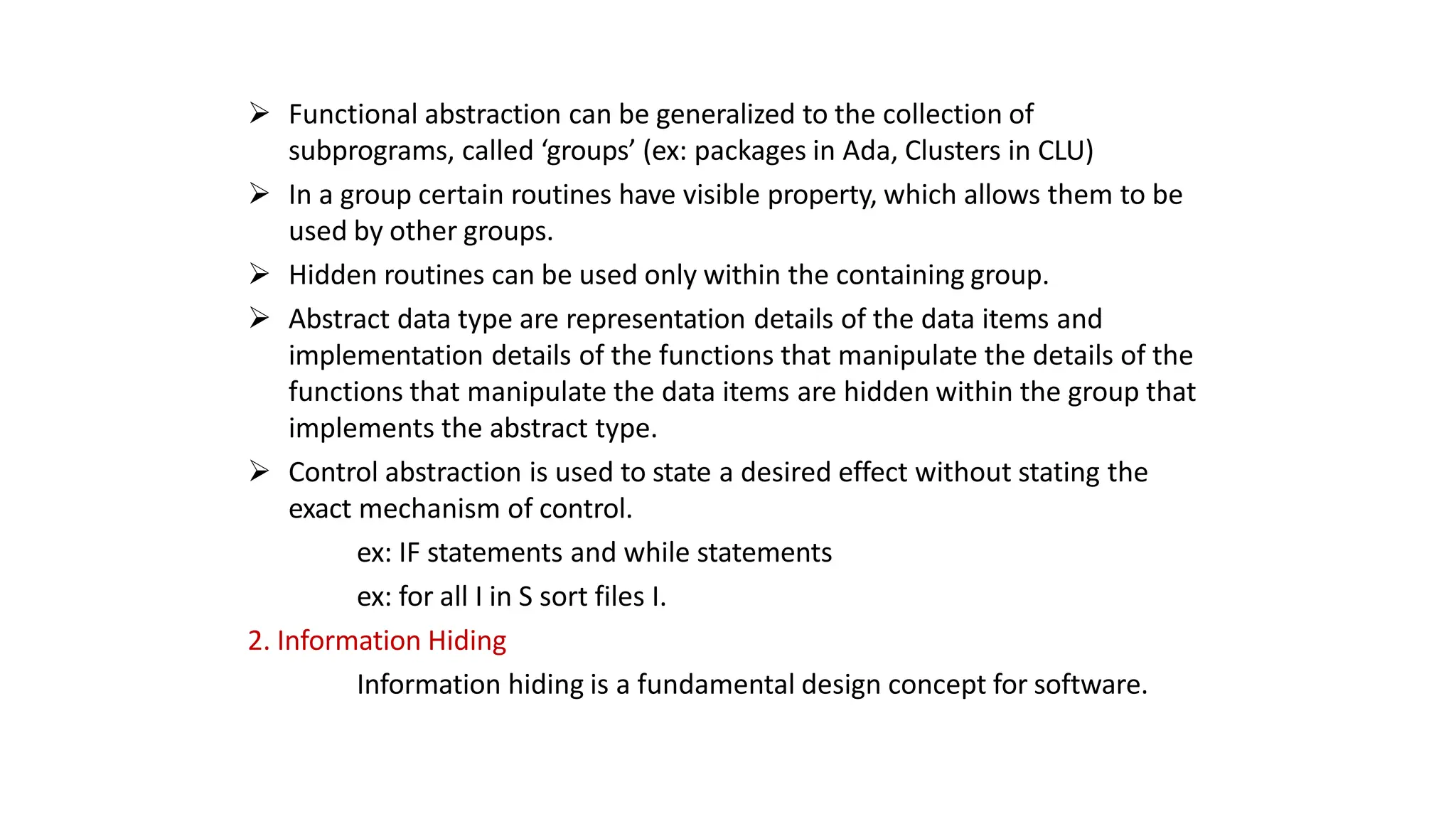  Functional abstraction can be generalized to the collection of
subprograms, called ‘groups’ (ex: packages in Ada, Clusters in CLU)
 In a group certain routines have visible property, which allows them to be
used by other groups.
 Hidden routines can be used only within the containing group.
 Abstract data type are representation details of the data items and
implementation details of the functions that manipulate the details of the
functions that manipulate the data items are hidden within the group that
implements the abstract type.
 Control abstraction is used to state a desired effect without stating the
exact mechanism of control.
ex: IF statements and while statements
ex: for all I in S sort files I.
2. Information Hiding
Information hiding is a fundamental design concept for software.
 