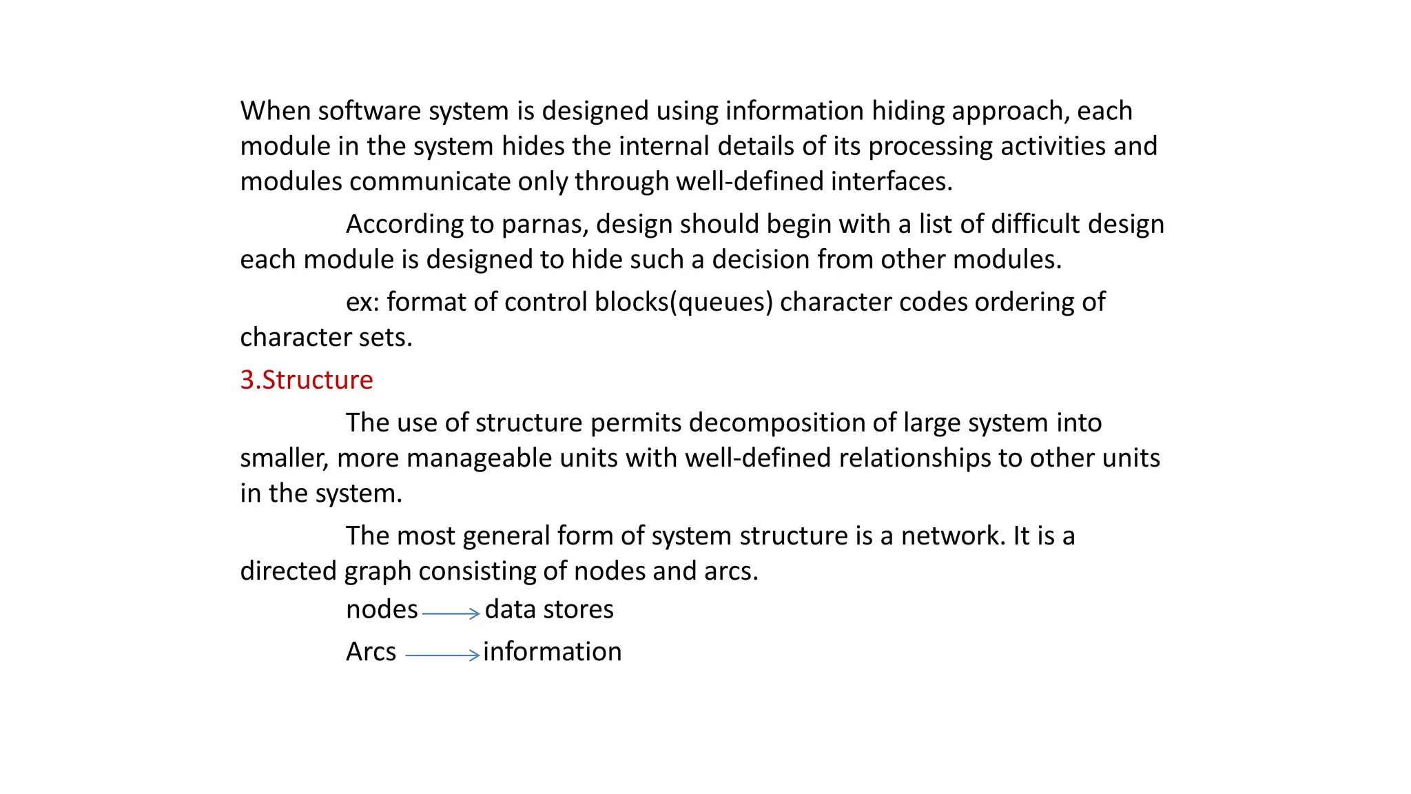 When software system is designed using information hiding approach, each
module in the system hides the internal details of its processing activities and
modules communicate only through well-defined interfaces.
According to parnas, design should begin with a list of difficult design
each module is designed to hide such a decision from other modules.
ex: format of control blocks(queues) character codes ordering of
character sets.
3.Structure
The use of structure permits decomposition of large system into
smaller, more manageable units with well-defined relationships to other units
in the system.
The most general form of system structure is a network. It is a
directed graph consisting of nodes and arcs.
nodes
Arcs
data stores
information
 