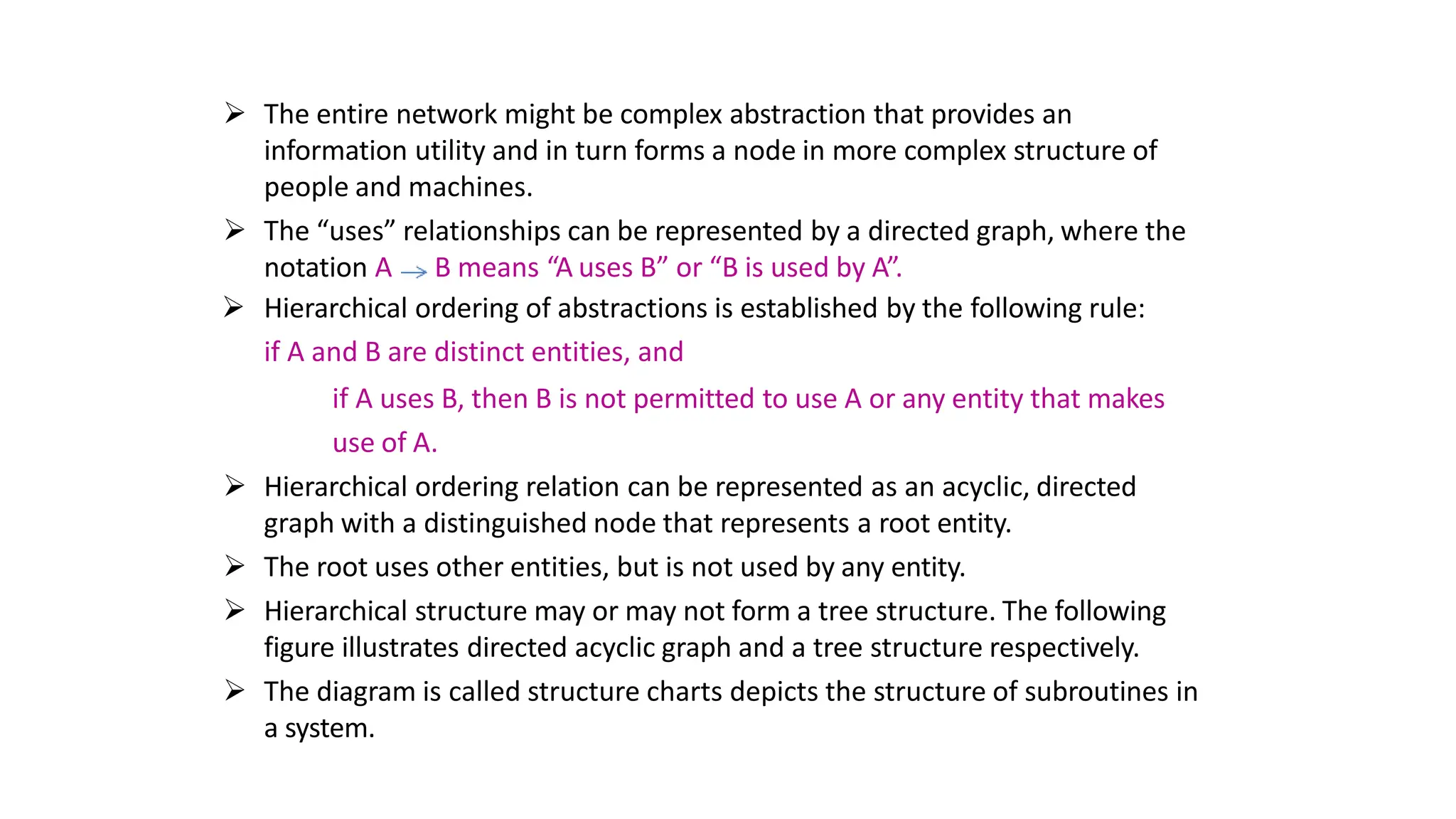  The entire network might be complex abstraction that provides an
information utility and in turn forms a node in more complex structure of
people and machines.
 The “uses” relationships can be represented by a directed graph, where the
notation A B means “A uses B” or “B is used by A”.
 Hierarchical ordering of abstractions is established by the following rule:
if A and B are distinct entities, and
if A uses B, then B is not permitted to use A or any entity that makes
use of A.
 Hierarchical ordering relation can be represented as an acyclic, directed
graph with a distinguished node that represents a root entity.
 The root uses other entities, but is not used by any entity.
 Hierarchical structure may or may not form a tree structure. The following
figure illustrates directed acyclic graph and a tree structure respectively.
 The diagram is called structure charts depicts the structure of subroutines in
a system.
 
