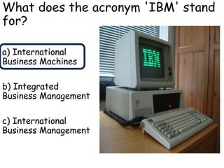 What does the acronym 'IBM' stand
for?
a) International
Business Machines
b) Integrated
Business Management
c) International
Business Management
 