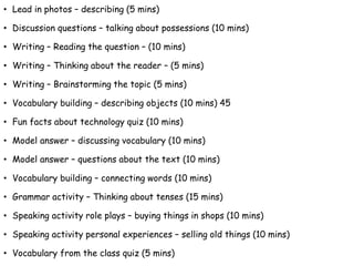 • Lead in photos – describing (5 mins)
• Discussion questions – talking about possessions (10 mins)
• Writing – Reading the question – (10 mins)
• Writing – Thinking about the reader – (5 mins)
• Writing – Brainstorming the topic (5 mins)
• Vocabulary building – describing objects (10 mins) 45
• Fun facts about technology quiz (10 mins)
• Model answer – discussing vocabulary (10 mins)
• Model answer – questions about the text (10 mins)
• Vocabulary building – connecting words (10 mins)
• Grammar activity – Thinking about tenses (15 mins)
• Speaking activity role plays – buying things in shops (10 mins)
• Speaking activity personal experiences – selling old things (10 mins)
• Vocabulary from the class quiz (5 mins)
 
