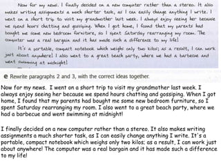 Now for my news. I went on a short trip to visit my grandmother last week. I
always enjoy seeing her because we spend hours chatting and gossiping. When I got
home, I found that my parents had bought me some new bedroom furniture, so I
spent Saturday rearranging my room. I also went to a great beach party, where we
had a barbecue and went swimming at midnight!
I finally decided on a new computer rather than a stereo. It also makes writing
assignments a much shorter task, as I can easily change anything I write. It's a
portable, compact notebook which weighs only two kilos; as a result, I can work just
about anywhere! The computer was a real bargain and it has made such a difference
to my life!
 