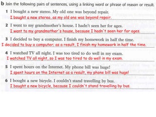 I bought a new stereo, as my old one was beyond repair.
I went to my grandmother's house, because I hadn't seen her for ages.
I decided to buy a computer; as a result, I finish my homework in half the time.
I watched TV all night, so I was too tired to do well in my exam.
I spent hours on the Internet as a result, my phone bill was huge!
I bought a new bicycle, because I couldn't stand travelling by bus.
 