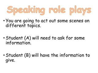 • You are going to act out some scenes on
different topics.
• Student (A) will need to ask for some
information.
• Student (B) will have the information to
give.
 
