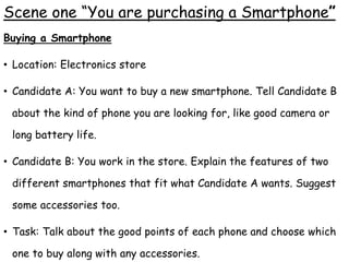 Scene one “You are purchasing a Smartphone”
Buying a Smartphone
• Location: Electronics store
• Candidate A: You want to buy a new smartphone. Tell Candidate B
about the kind of phone you are looking for, like good camera or
long battery life.
• Candidate B: You work in the store. Explain the features of two
different smartphones that fit what Candidate A wants. Suggest
some accessories too.
• Task: Talk about the good points of each phone and choose which
one to buy along with any accessories.
 