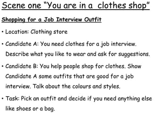 Scene one “You are in a clothes shop”
Shopping for a Job Interview Outfit
• Location: Clothing store
• Candidate A: You need clothes for a job interview.
Describe what you like to wear and ask for suggestions.
• Candidate B: You help people shop for clothes. Show
Candidate A some outfits that are good for a job
interview. Talk about the colours and styles.
• Task: Pick an outfit and decide if you need anything else
like shoes or a bag.
 