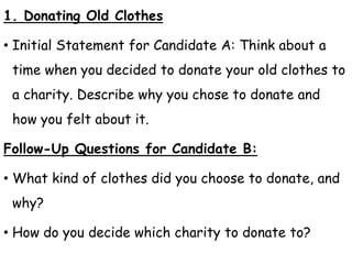 1. Donating Old Clothes
• Initial Statement for Candidate A: Think about a
time when you decided to donate your old clothes to
a charity. Describe why you chose to donate and
how you felt about it.
Follow-Up Questions for Candidate B:
• What kind of clothes did you choose to donate, and
why?
• How do you decide which charity to donate to?
 