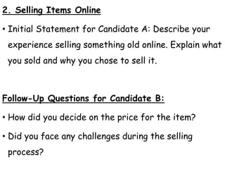 2. Selling Items Online
• Initial Statement for Candidate A: Describe your
experience selling something old online. Explain what
you sold and why you chose to sell it.
Follow-Up Questions for Candidate B:
• How did you decide on the price for the item?
• Did you face any challenges during the selling
process?
 