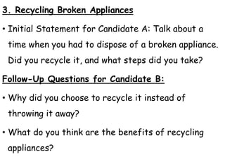 3. Recycling Broken Appliances
• Initial Statement for Candidate A: Talk about a
time when you had to dispose of a broken appliance.
Did you recycle it, and what steps did you take?
Follow-Up Questions for Candidate B:
• Why did you choose to recycle it instead of
throwing it away?
• What do you think are the benefits of recycling
appliances?
 
