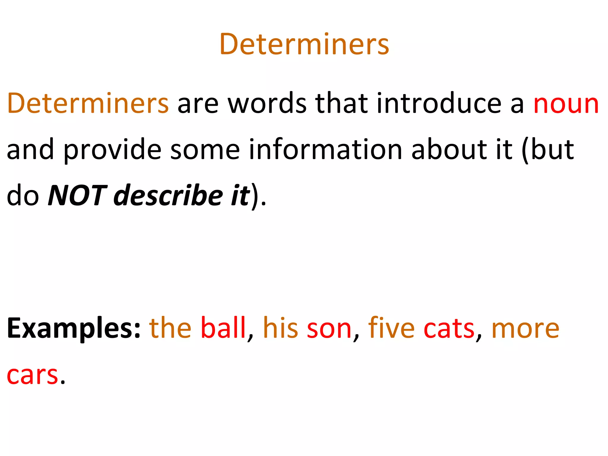 Determiners Determiners  are words that introduce a  noun  and provide some information about it (but do  NOT describe it ).  Examples:  the  ball ,  his  son ,  five  cats ,  more  cars .  