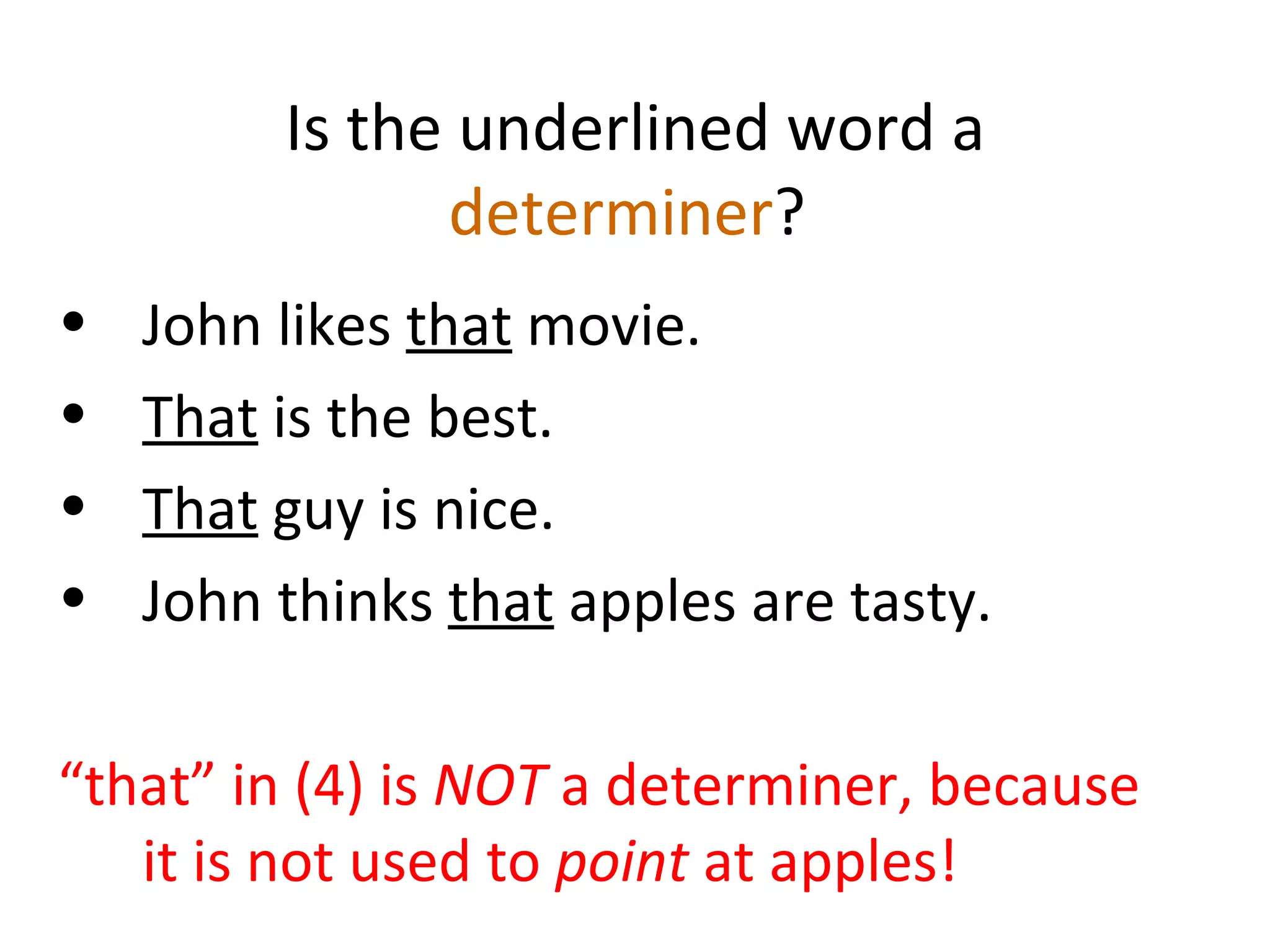 Is the underlined word a  determiner ?  John likes  that  movie.  That  is the best. That  guy is nice.  John thinks  that  apples are tasty.  “ that” in (4) is  NOT  a determiner, because it is not used to  point  at apples! 