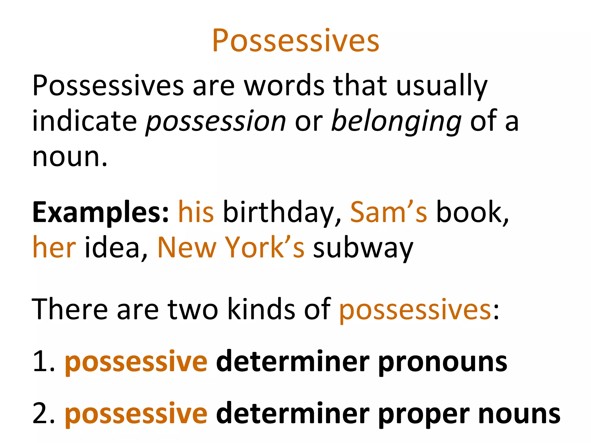 Possessives Possessives are words that usually indicate  possession  or  belonging  of a noun.  Examples:  his  birthday,  Sam’s  book,  her  idea,  New York’s  subway  There are two kinds of  possessives :  1.  possessive  determiner pronouns 2.  possessive  determiner proper nouns 