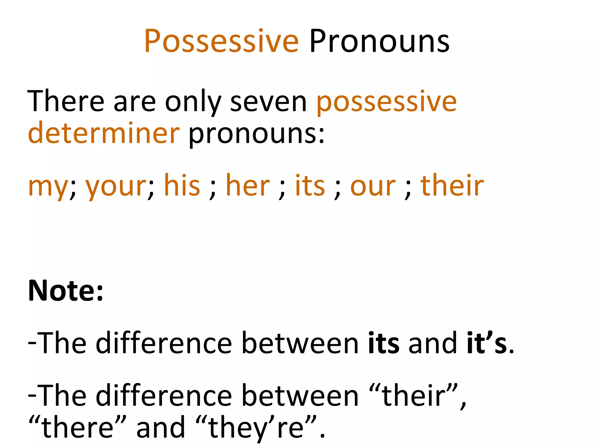 Possessive  Pronouns There are only seven  possessive determiner  pronouns:  my ;  your ;  his  ;  her  ;  its  ;  our  ;  their Note:  The difference between  its  and  it’s . The difference between “their”, “there” and “they’re”.  