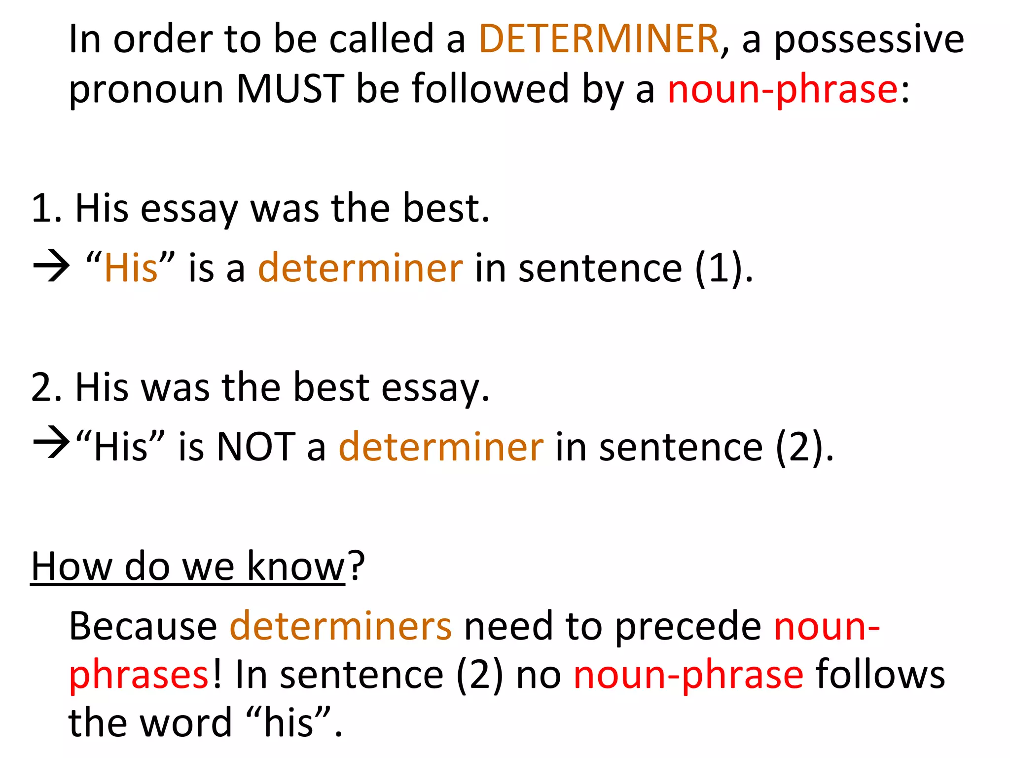In order to be called a  DETERMINER , a possessive pronoun MUST be followed by a  noun-phrase :  1. His essay was the best.    “ His ” is a  determiner  in sentence (1).  2. His was the best essay.  “His” is NOT a  determiner  in sentence (2). How do we know ?  Because  determiners  need to precede  noun-phrases ! In sentence (2) no  noun-phrase  follows the word “his”.  