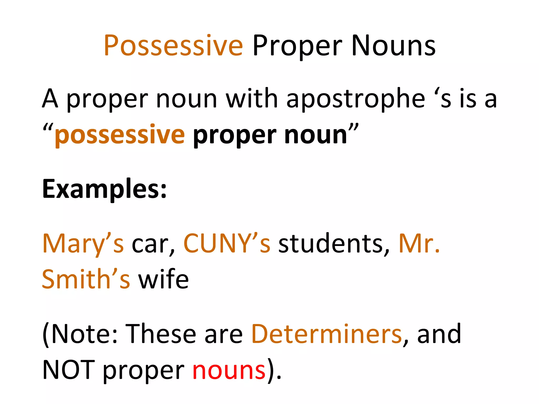 Possessive  Proper Nouns A proper noun with apostrophe ‘s is a “ possessive  proper noun ”  Examples:  Mary’s  car,  CUNY’s  students,  Mr. Smith’s  wife  (Note: These are  Determiners , and NOT proper  nouns ). 