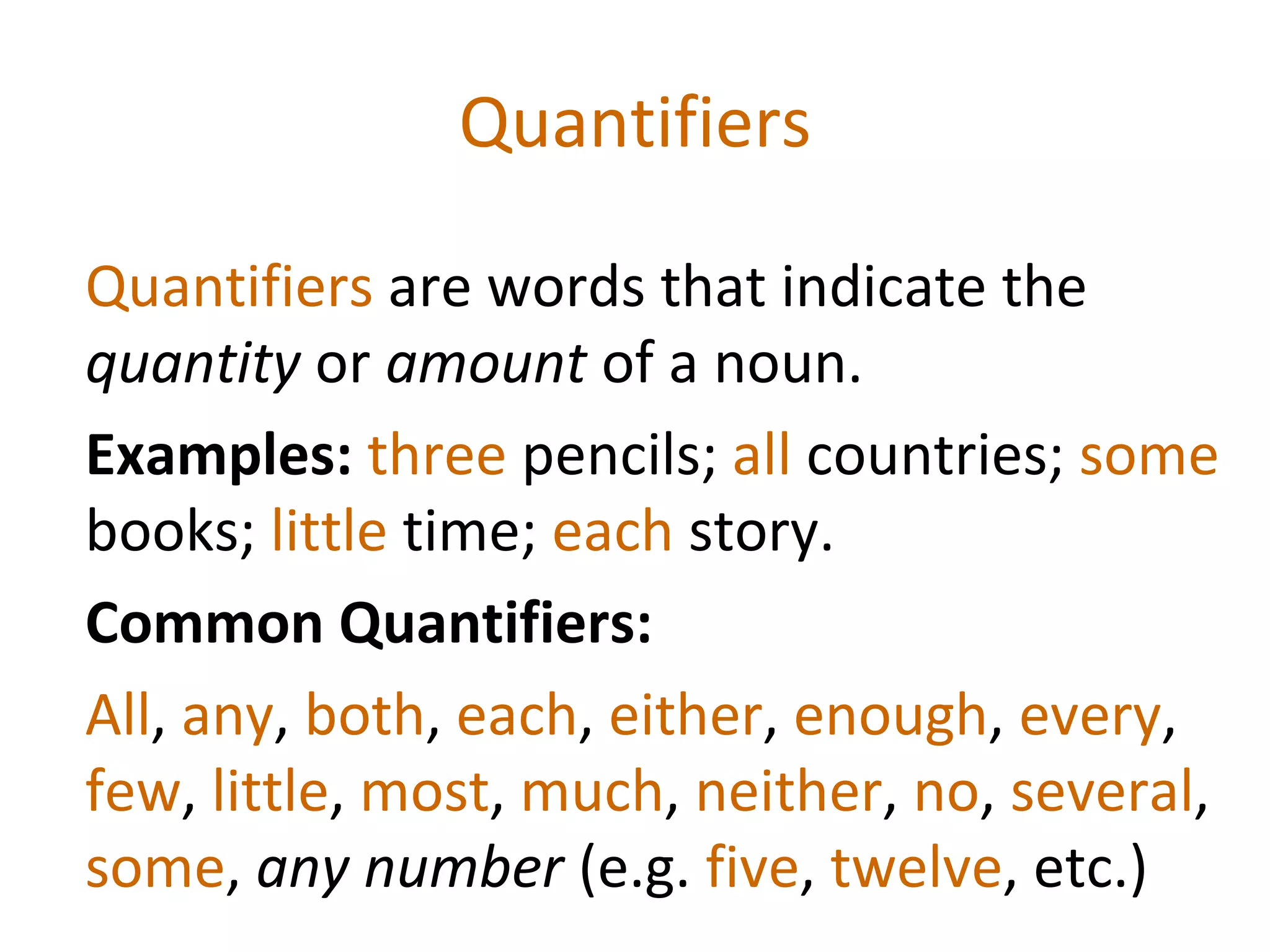 Quantifiers Quantifiers  are words that indicate the  quantity  or  amount  of a noun.  Examples:  three  pencils;  all  countries;  some  books;  little  time;  each  story. Common Quantifiers:  All ,  any ,  both ,  each ,  either ,  enough ,  every ,  few ,  little ,  most ,  much ,  neither ,  no ,  several ,  some ,  any number  (e.g.  five ,  twelve , etc.)   