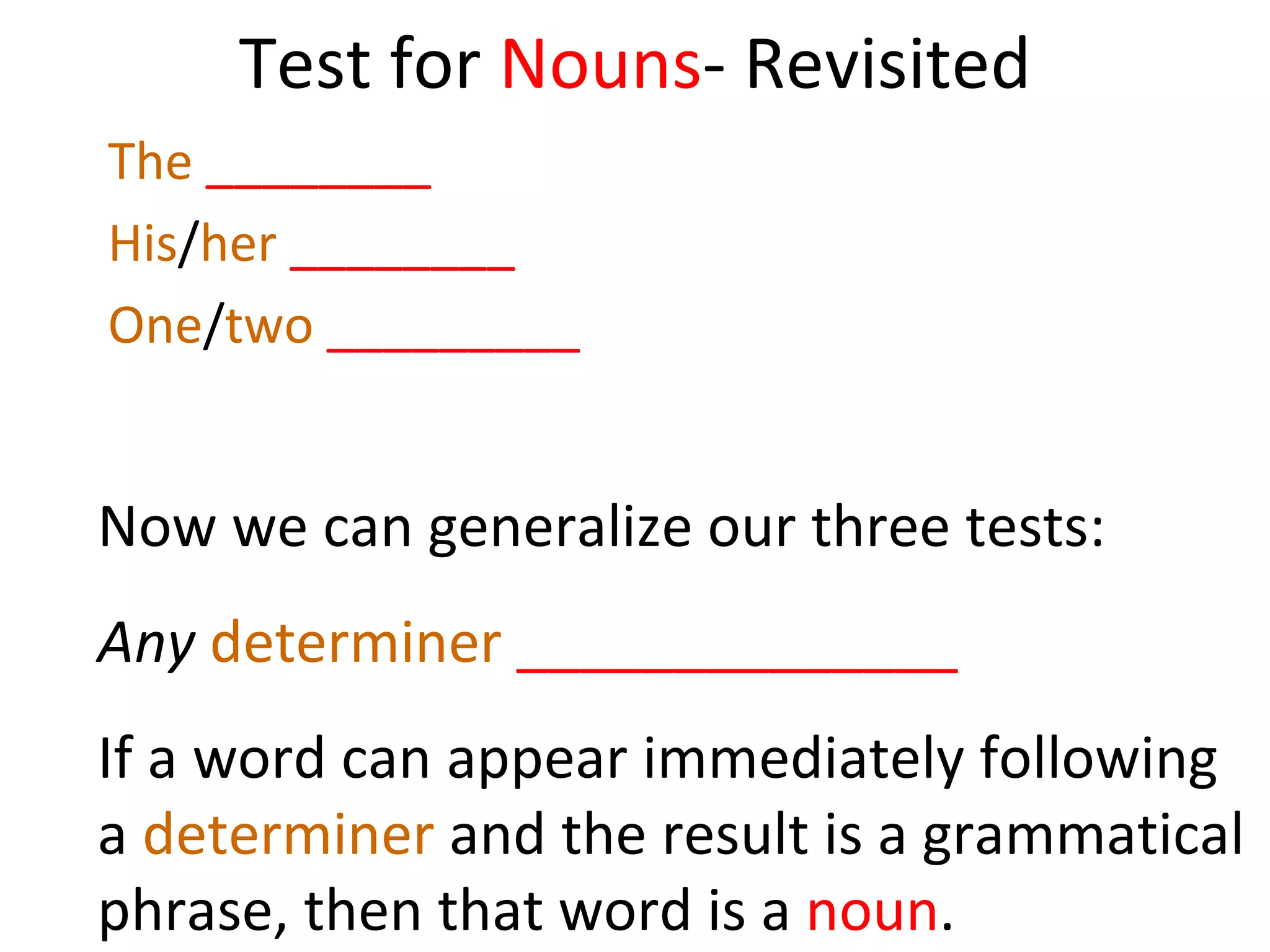 Test for  Nouns - Revisited The   ________ His / her   ________ One / two   _________ Now we can generalize our three tests:  Any   determiner   ______________ If a word can appear immediately following a  determiner  and the result is a grammatical phrase, then that word is a  noun .  