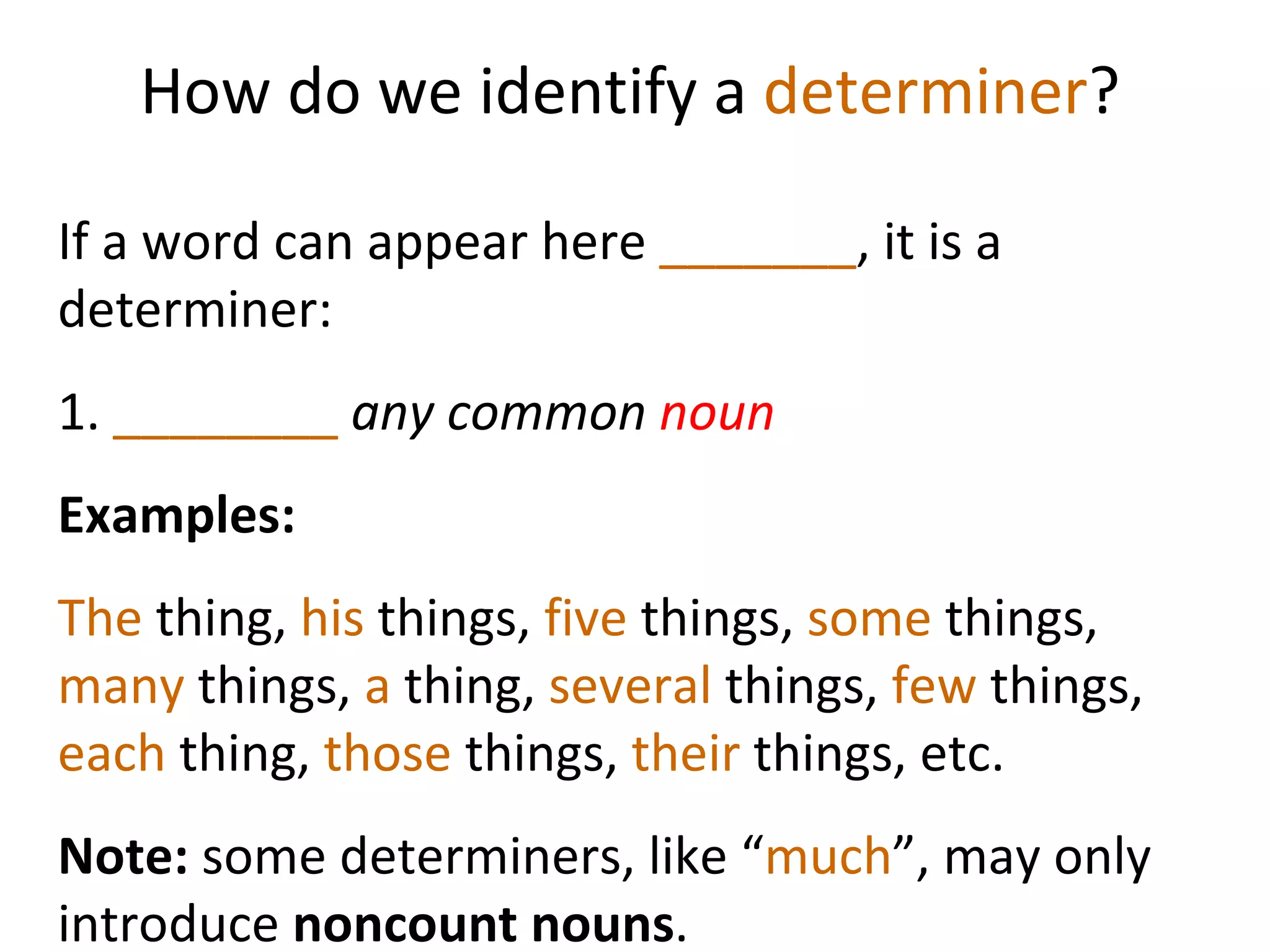 How do we identify a  determiner ? If a word can appear here  _______ , it is a determiner:  1.  ________   any common  noun Examples:  The  thing,  his  things,  five  things,  some  things,  many  things,  a  thing,  several  things,  few  things,  each  thing,  those  things,  their  things, etc.  Note:  some determiners, like   “ much ”, may only introduce  noncount nouns .  