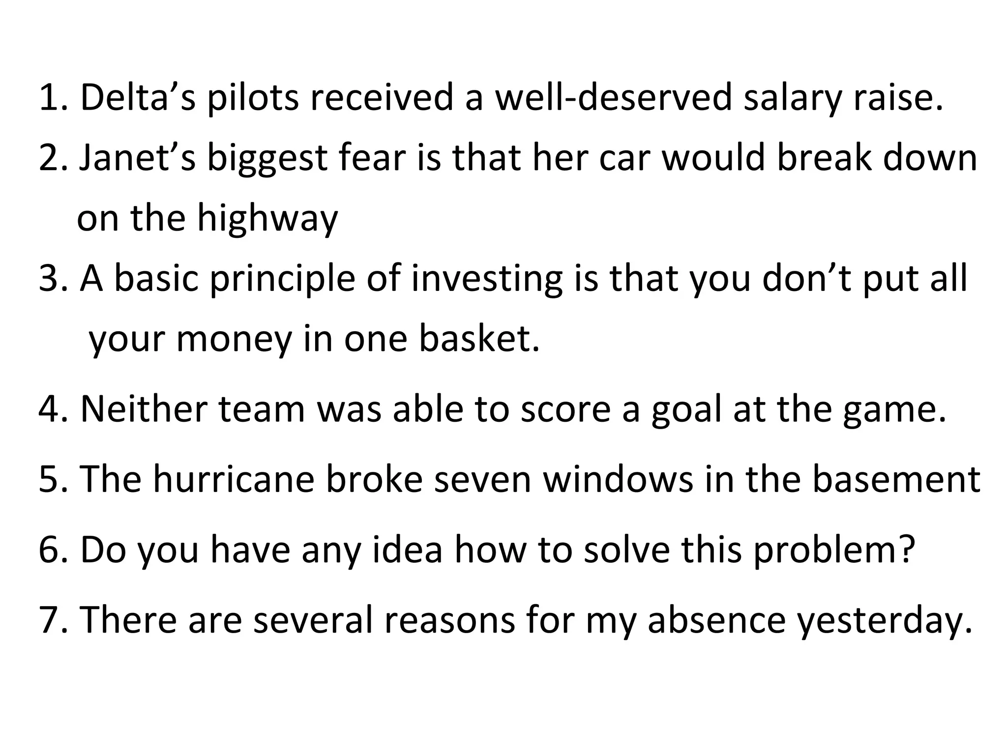 1. Delta’s pilots received a well-deserved salary raise. 2. Janet’s biggest fear is that her car would break down  on the highway  3. A basic principle of investing is that you don’t put all your money in one basket. 4. Neither team was able to score a goal at the game. 5. The hurricane broke seven windows in the basement 6. Do you have any idea how to solve this problem?  7. There are several reasons for my absence yesterday.  