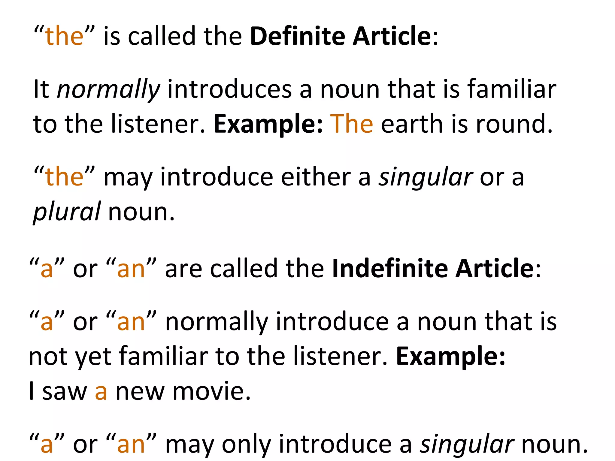 “ the ” is called the  Definite Article :  It  normally  introduces a noun that is familiar to the listener.  Example:  The  earth is round.  “ the ” may introduce either a  singular  or a  plural  noun.  “ a ” or “ an ” are called the  Indefinite Article : “ a ” or “ an ” normally introduce a noun that is not yet familiar to the listener.  Example:  I saw  a  new movie.  “ a ” or “ an ” may only introduce a  singular  noun.  
