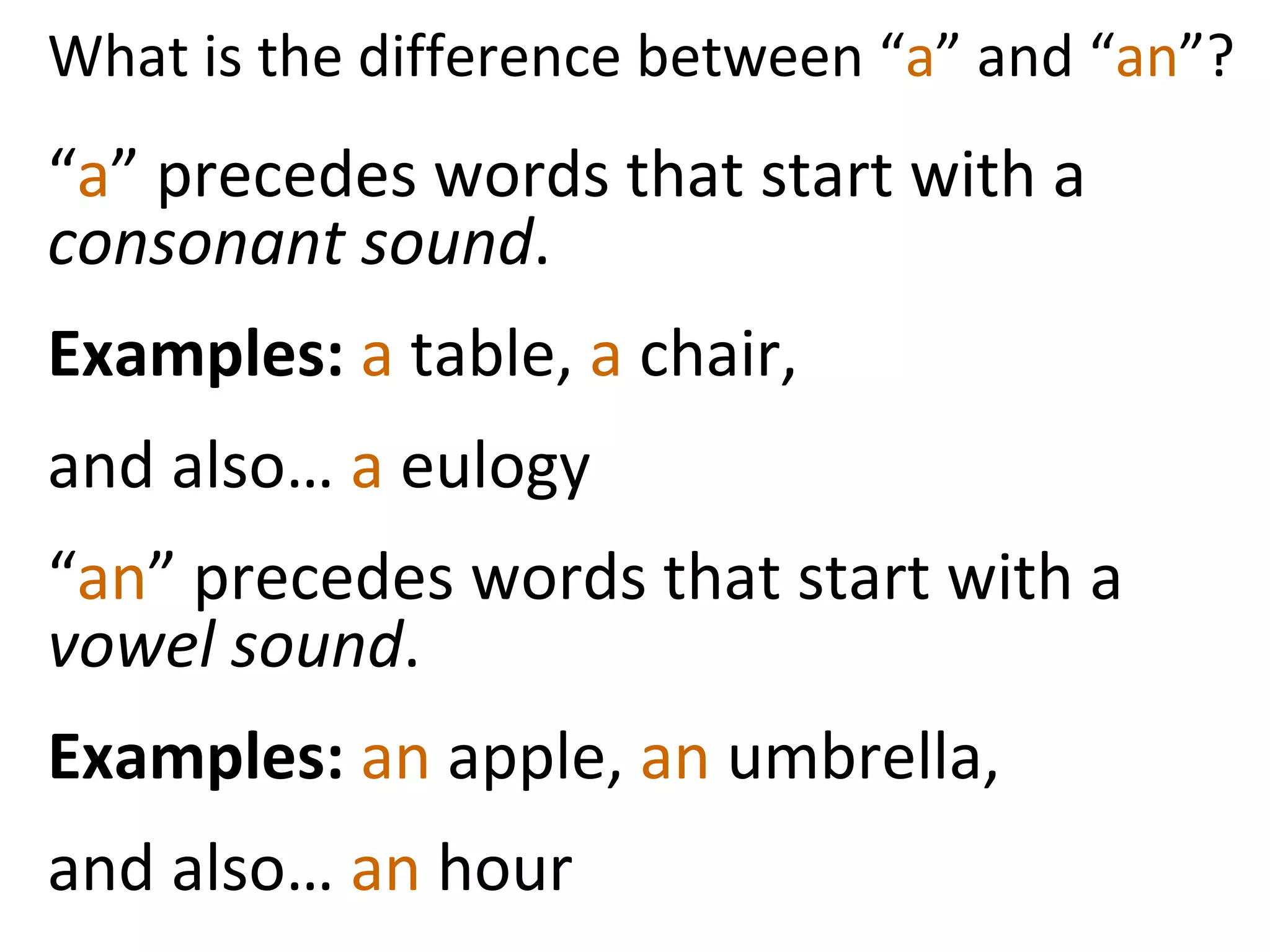 What is the difference between “ a ” and “ an ”? “ a ” precedes words that start with a  consonant sound . Examples:  a  table,  a  chair,  and also…  a  eulogy  “ an ” precedes words that start with a  vowel sound .  Examples:  an  apple,  an  umbrella, and also…  an  hour  