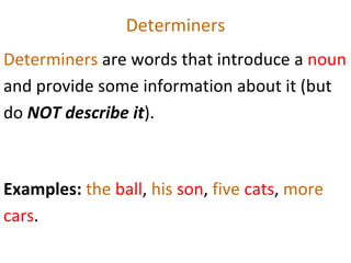 Determiners Determiners  are words that introduce a  noun  and provide some information about it (but do  NOT describe it ).  Examples:  the  ball ,  his  son ,  five  cats ,  more  cars .  