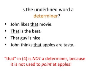 Is the underlined word a  determiner ?  John likes  that  movie.  That  is the best. That  guy is nice.  John thinks  that  apples are tasty.  “ that” in (4) is  NOT  a determiner, because it is not used to  point  at apples! 