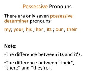 Possessive  Pronouns There are only seven  possessive determiner  pronouns:  my ;  your ;  his  ;  her  ;  its  ;  our  ;  their Note:  The difference between  its  and  it’s . The difference between “their”, “there” and “they’re”.  