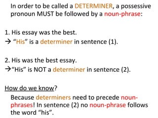 In order to be called a  DETERMINER , a possessive pronoun MUST be followed by a  noun-phrase :  1. His essay was the best.    “ His ” is a  determiner  in sentence (1).  2. His was the best essay.  “His” is NOT a  determiner  in sentence (2). How do we know ?  Because  determiners  need to precede  noun-phrases ! In sentence (2) no  noun-phrase  follows the word “his”.  
