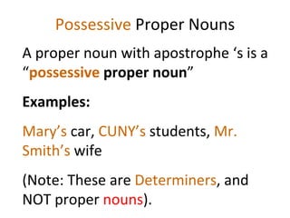 Possessive  Proper Nouns A proper noun with apostrophe ‘s is a “ possessive  proper noun ”  Examples:  Mary’s  car,  CUNY’s  students,  Mr. Smith’s  wife  (Note: These are  Determiners , and NOT proper  nouns ). 