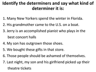 Identify the determiners and say what kind of determiner it is: 1. Many New Yorkers spend the winter in Florida.  2. His grandmother came to the U.S. on a boat. 3. Jerry is an accomplished pianist who plays in the best concert halls  4. My son has outgrown those shoes. 5. We bought these gifts in that store. 6. Those people should be ashamed of themselves.  7. Last night, my son and his girlfriend picked up their theatre tickets  