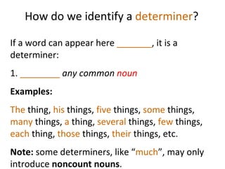 How do we identify a  determiner ? If a word can appear here  _______ , it is a determiner:  1.  ________   any common  noun Examples:  The  thing,  his  things,  five  things,  some  things,  many  things,  a  thing,  several  things,  few  things,  each  thing,  those  things,  their  things, etc.  Note:  some determiners, like   “ much ”, may only introduce  noncount nouns .  