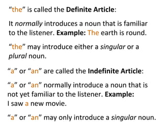 “ the ” is called the  Definite Article :  It  normally  introduces a noun that is familiar to the listener.  Example:  The  earth is round.  “ the ” may introduce either a  singular  or a  plural  noun.  “ a ” or “ an ” are called the  Indefinite Article : “ a ” or “ an ” normally introduce a noun that is not yet familiar to the listener.  Example:  I saw  a  new movie.  “ a ” or “ an ” may only introduce a  singular  noun.  