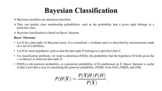 Bayesian Classification
 Bayesian classifiers are statistical classifiers.
 They can predict class membership probabilities, such as the probability that a given tuple belongs to a
particular class.
 Bayesian classification is based on Bayes’ theorem.
Bayes’ Theorem:
• Let X be a data tuple. In Bayesian terms, X is considered ―evidence and it is described by measurements made
on a set of n attributes.
• Let H be some hypothesis, such as that the data tuple X belongs to a specified class C.
• For classification problems, we want to determine P(H|X), the probability that the hypothesis H holds given the
―evidence‖ or observed data tuple X.
• P(H|X) is the posterior probability, or a posteriori probability, of H conditioned on X. Bayes’ theorem is useful
in that it provides a way of calculating the posterior probability, P(H|X), from P(H), P(X|H), and P(X).
 