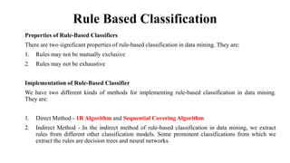 Rule Based Classification
Properties of Rule-Based Classifiers
There are two significant properties of rule-based classification in data mining. They are:
1. Rules may not be mutually exclusive
2. Rules may not be exhaustive
Implementation of Rule-Based Classifier
We have two different kinds of methods for implementing rule-based classification in data mining.
They are:
1. Direct Method - 1R Algorithm and Sequential Covering Algorithm
2. Indirect Method - In the indirect method of rule-based classification in data mining, we extract
rules from different other classification models. Some prominent classifications from which we
extract the rules are decision trees and neural networks.
 