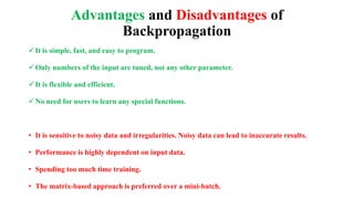 Advantages and Disadvantages of
Backpropagation
It is simple, fast, and easy to program.
Only numbers of the input are tuned, not any other parameter.
It is flexible and efficient.
No need for users to learn any special functions.
• It is sensitive to noisy data and irregularities. Noisy data can lead to inaccurate results.
• Performance is highly dependent on input data.
• Spending too much time training.
• The matrix-based approach is preferred over a mini-batch.
 