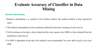 Evaluate Accuracy of Classifier in Data
Mining
Random Subsampling
Random subsampling is a variation of the holdout method. The holdout method is been repeated K
times.
The holdout subsampling involves randomly splitting the data into a training set and a test set.
On the training set the data is been trained and the mean square error (MSE) is been obtained from the
predictions on the test set.
As MSE is dependent on the split, this method is not recommended. So a new split can give you a new
MSE.
 
