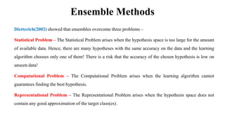 Ensemble Methods
Dietterich(2002) showed that ensembles overcome three problems –
Statistical Problem – The Statistical Problem arises when the hypothesis space is too large for the amount
of available data. Hence, there are many hypotheses with the same accuracy on the data and the learning
algorithm chooses only one of them! There is a risk that the accuracy of the chosen hypothesis is low on
unseen data!
Computational Problem – The Computational Problem arises when the learning algorithm cannot
guarantees finding the best hypothesis.
Representational Problem – The Representational Problem arises when the hypothesis space does not
contain any good approximation of the target class(es).
 