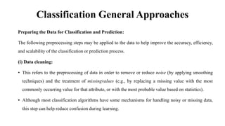 Classification General Approaches
Preparing the Data for Classification and Prediction:
The following preprocessing steps may be applied to the data to help improve the accuracy, efficiency,
and scalability of the classification or prediction process.
(i) Data cleaning:
• This refers to the preprocessing of data in order to remove or reduce noise (by applying smoothing
techniques) and the treatment of missingvalues (e.g., by replacing a missing value with the most
commonly occurring value for that attribute, or with the most probable value based on statistics).
• Although most classification algorithms have some mechanisms for handling noisy or missing data,
this step can help reduce confusion during learning.
 