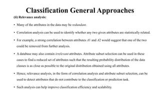 Classification General Approaches
(ii) Relevance analysis:
• Many of the attributes in the data may be redundant.
• Correlation analysis can be used to identify whether any two given attributes are statistically related.
• For example, a strong correlation between attributes A1 and A2 would suggest that one of the two
could be removed from further analysis.
• A database may also contain irrelevant attributes. Attribute subset selection can be used in these
cases to find a reduced set of attributes such that the resulting probability distribution of the data
classes is as close as possible to the original distribution obtained using all attributes.
• Hence, relevance analysis, in the form of correlation analysis and attribute subset selection, can be
used to detect attributes that do not contribute to the classification or prediction task.
• Such analysis can help improve classification efficiency and scalability.
 