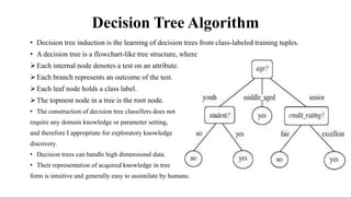 Decision Tree Algorithm
• Decision tree induction is the learning of decision trees from class-labeled training tuples.
• A decision tree is a flowchart-like tree structure, where
Each internal node denotes a test on an attribute.
Each branch represents an outcome of the test.
Each leaf node holds a class label.
The topmost node in a tree is the root node.
• The construction of decision tree classifiers does not
require any domain knowledge or parameter setting,
and therefore I appropriate for exploratory knowledge
discovery.
• Decision trees can handle high dimensional data.
• Their representation of acquired knowledge in tree
form is intuitive and generally easy to assimilate by humans.
 