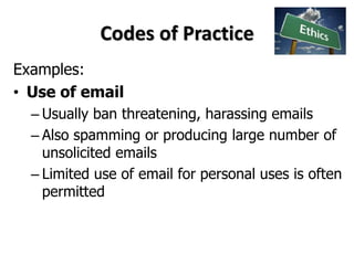 Codes of Practice
Examples:
• Use of email
– Usually ban threatening, harassing emails
– Also spamming or producing large number of
unsolicited emails
– Limited use of email for personal uses is often
permitted
 