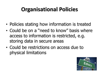 Organisational Policies
• Policies stating how information is treated
• Could be on a “need to know” basis where
access to information is restricted, e.g.
storing data in secure areas
• Could be restrictions on access due to
physical limitations
 