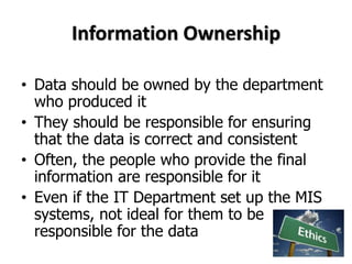 Information Ownership
• Data should be owned by the department
who produced it
• They should be responsible for ensuring
that the data is correct and consistent
• Often, the people who provide the final
information are responsible for it
• Even if the IT Department set up the MIS
systems, not ideal for them to be
responsible for the data
 