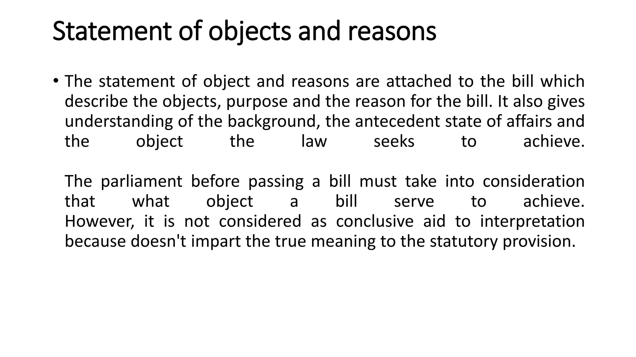 Statement of objects and reasons
• The statement of object and reasons are attached to the bill which
describe the objects, purpose and the reason for the bill. It also gives
understanding of the background, the antecedent state of affairs and
the object the law seeks to achieve.
The parliament before passing a bill must take into consideration
that what object a bill serve to achieve.
However, it is not considered as conclusive aid to interpretation
because doesn't impart the true meaning to the statutory provision.
 