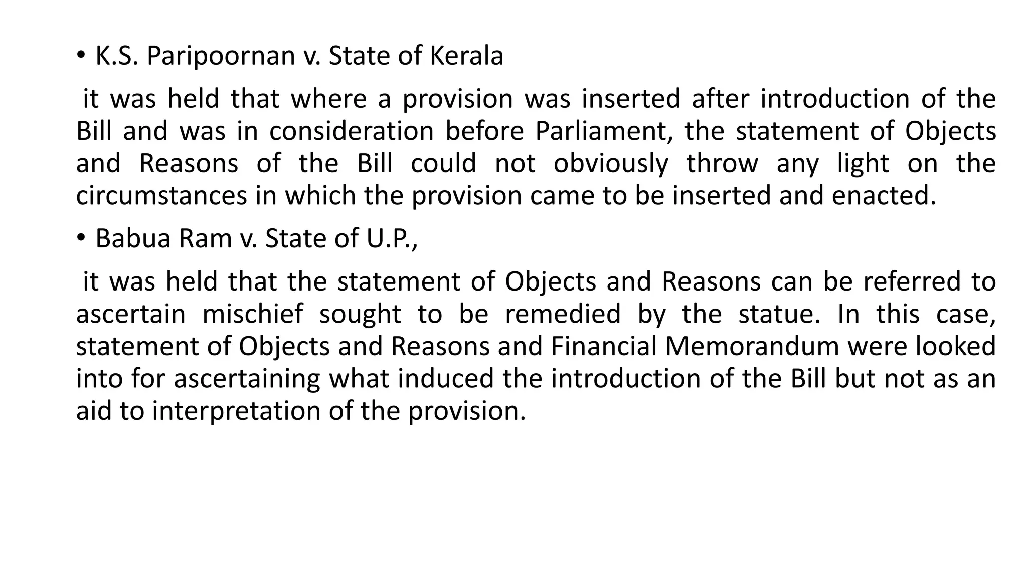 • K.S. Paripoornan v. State of Kerala
it was held that where a provision was inserted after introduction of the
Bill and was in consideration before Parliament, the statement of Objects
and Reasons of the Bill could not obviously throw any light on the
circumstances in which the provision came to be inserted and enacted.
• Babua Ram v. State of U.P.,
it was held that the statement of Objects and Reasons can be referred to
ascertain mischief sought to be remedied by the statue. In this case,
statement of Objects and Reasons and Financial Memorandum were looked
into for ascertaining what induced the introduction of the Bill but not as an
aid to interpretation of the provision.
 
