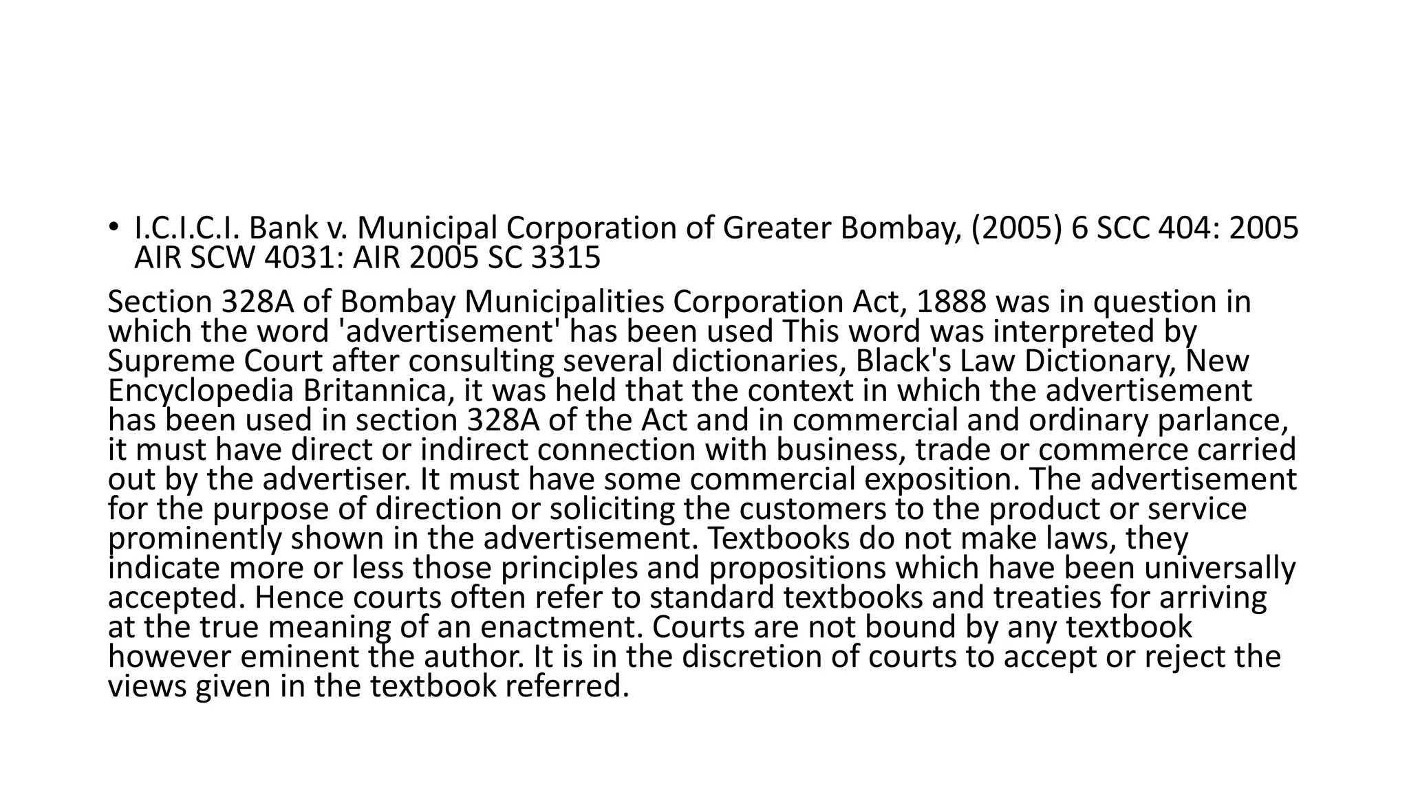 • I.C.I.C.I. Bank v. Municipal Corporation of Greater Bombay, (2005) 6 SCC 404: 2005
AIR SCW 4031: AIR 2005 SC 3315
Section 328A of Bombay Municipalities Corporation Act, 1888 was in question in
which the word 'advertisement' has been used This word was interpreted by
Supreme Court after consulting several dictionaries, Black's Law Dictionary, New
Encyclopedia Britannica, it was held that the context in which the advertisement
has been used in section 328A of the Act and in commercial and ordinary parlance,
it must have direct or indirect connection with business, trade or commerce carried
out by the advertiser. It must have some commercial exposition. The advertisement
for the purpose of direction or soliciting the customers to the product or service
prominently shown in the advertisement. Textbooks do not make laws, they
indicate more or less those principles and propositions which have been universally
accepted. Hence courts often refer to standard textbooks and treaties for arriving
at the true meaning of an enactment. Courts are not bound by any textbook
however eminent the author. It is in the discretion of courts to accept or reject the
views given in the textbook referred.
 